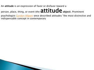 An attitude is an expression of favor or disfavor toward a
person, place, thing, or event (the attitudeobject). Prominent
psychologist Gordon Allport once described attitudes "the most distinctive and
indispensable concept in contemporary
 