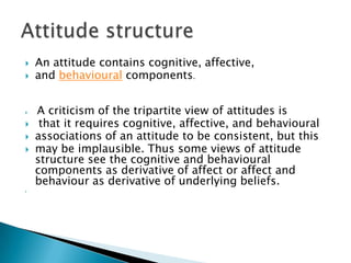  An attitude contains cognitive, affective,
 and behavioural components.
 A criticism of the tripartite view of attitudes is
 that it requires cognitive, affective, and behavioural
 associations of an attitude to be consistent, but this
 may be implausible. Thus some views of attitude
structure see the cognitive and behavioural
components as derivative of affect or affect and
behaviour as derivative of underlying beliefs.

 