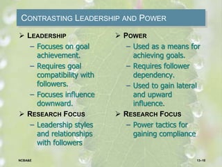 CONTRASTING LEADERSHIP AND POWER
 LEADERSHIP
– Focuses on goal
achievement.
– Requires goal
compatibility with
followers.
– Focuses influence
downward.
 RESEARCH FOCUS
– Leadership styles
and relationships
with followers
 POWER
– Used as a means for
achieving goals.
– Requires follower
dependency.
– Used to gain lateral
and upward
influence.
 RESEARCH FOCUS
– Power tactics for
gaining compliance
13–10NCBA&E
 