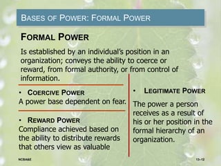 BASES OF POWER: FORMAL POWER
• COERCIVE POWER
A power base dependent on fear.
• REWARD POWER
Compliance achieved based on
the ability to distribute rewards
that others view as valuable
FORMAL POWER
Is established by an individual’s position in an
organization; conveys the ability to coerce or
reward, from formal authority, or from control of
information.
• LEGITIMATE POWER
The power a person
receives as a result of
his or her position in the
formal hierarchy of an
organization.
13–12NCBA&E
 