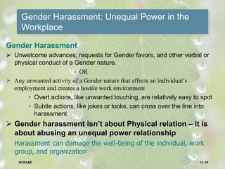 Gender Harassment: Unequal Power in the
Workplace
Gender Harassment
 Unwelcome advances, requests for Gender favors, and other verbal or
physical conduct of a Gender nature.
» OR
 Any unwanted activity of a Gender nature that affects an individual’s
employment and creates a hostile work environment
• Overt actions, like unwanted touching, are relatively easy to spot
• Subtle actions, like jokes or looks, can cross over the line into
harassment
 Gender harassment isn’t about Physical relation – it is
about abusing an unequal power relationship
Harassment can damage the well-being of the individual, work
group, and organization
13–19NCBA&E
 