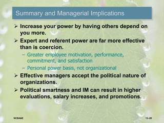 Summary and Managerial Implications
 Increase your power by having others depend on
you more.
 Expert and referent power are far more effective
than is coercion.
– Greater employee motivation, performance,
commitment, and satisfaction
– Personal power basis, not organizational
 Effective managers accept the political nature of
organizations.
 Political smartness and IM can result in higher
evaluations, salary increases, and promotions.
13–28NCBA&E
 