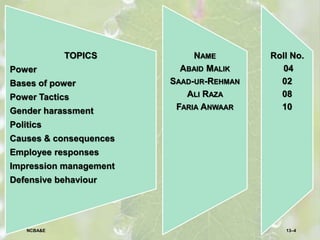 TOPICS
Power
Bases of power
Power Tactics
Gender harassment
Politics
Causes & consequences
Employee responses
Impression management
Defensive behaviour
Roll No.
04
02
08
10
NAME
ABAID MALIK
SAAD-UR-REHMAN
ALI RAZA
FARIA ANWAAR
13–4NCBA&E
 