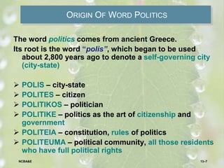 ORIGIN OF WORD POLITICS
The word politics comes from ancient Greece.
Its root is the word “polis”, which began to be used
about 2,800 years ago to denote a self-governing city
(city-state)
 POLIS – city-state
 POLITES – citizen
 POLITIKOS – politician
 POLITIKE – politics as the art of citizenship and
government
 POLITEIA – constitution, rules of politics
 POLITEUMA – political community, all those residents
who have full political rights
13–7NCBA&E
 