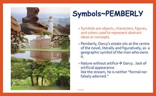 Symbols~PEMBERLY
• Symbols are objects, characters, figures,
and colors used to represent abstract
ideas or concepts.
• Pemberly, Darcy’s estate sits at the centre
of the novel, literally and figuratively, as a
geographic symbol of the man who owns
it.
• Nature without artifice Darcy…lack of
artificial appearance
like the stream, he is neither “formal nor
falsely adorned.”
nishiraa
 