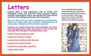 Letters
• Letters play a very important role in 'Pride and
Prejudice'. They can link the story because letters
provide information which we would not have found
out from the dialogue between the characters.
• We can also find out extra background information
which can help with the reader's understanding of
characters, the plot and the novel in general.
• Letters can reveal characters' personalities and how
they feel about the other characters in the novel, for
example Miss Bingley's feelings about Jane.
• Letters from Caroline to Jane
• Letter from Darcy to Eliza
• Letters from Collins to Mr. Bennet
• Letters from Jane to Eliza
• Letters to and from Mrs. Gardiner
• Letter from Lydia
In a novel where the spoken
word rules the day, and where
private thoughts don't have too
much presence on the page,
letters are a stand-in for the
interior lives of the characters.
nishiraa
 