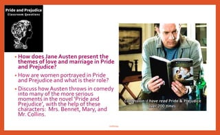 • How does Jane Austen present the
themes of love and marriage in Pride
and Prejudice?
• How are women portrayed in Pride
and Prejudice and what is their role?
• Discuss how Austen throws in comedy
into many of the more serious
moments in the novel ‘Pride and
Prejudice’, with the help of these
characters: Mrs. Bennet, Mary, and
Mr. Collins.
nishiraa
 