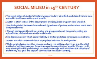 SOCIAL MILIEU in 19th CENTURY
The social milieu of Austen’s England was particularly stratified, and class divisions were
rooted in family connections and wealth.
Austen is often critical of the assumptions and prejudices of upper-class England.
She distinguishes between internal merit (goodness of person) and external merit (rank
and possessions).
 Though she frequently satirizes snobs, she also pokes fun at the poor breeding and
misbehavior of those lower on the social scale.
She depicts is one in which social mobility is limited and class-consciousness is strong.
Austen was also concerned about appropriate behavior for each gender.
While social advancement for young men lay in the military, church, or law, the chief
method of self-improvement for women was the acquisition of wealth. Women could
only accomplish this goal through successful marriage, which explains the ubiquity of
matrimony as a goal and topic of conversation in Austen’s writing.
nishiraa
 