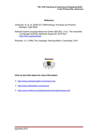 TSL 3105 Teaching of Listening and Speaking Skills
in the Primary ESL classroom
Reference
Chitravelu, N. et. al. (2005) ELT Methodology: Principles and Practice
Selangor: Fajar Bakti.
National Capital Language Resource Center (NCLRC). (n.d.). The essentials
of language teaching. Retrieved August 20, 2012 from
http://nclrc.org/essentials
Richards, J.C. (1990) The Language Teaching Matrix, Cambridge, CUP.
Websites
Click on the links below for more information:
 http://www.onestopenglish.com/search.asp
 http://www.inklesstales.com/poems/
 http://www.similima.com/ppt/education/principles-lesson.pdf
lgp/wsl/kj 2012
 