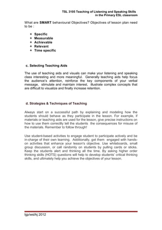 TSL 3105 Teaching of Listening and Speaking Skills
in the Primary ESL classroom
What are SMART behavioural Objectives? Objectives of lesson plan need
to be :
 Specific
 Measurable
 Achievable
 Relevant
 Time specific
c. Selecting Teaching Aids
The use of teaching aids and visuals can make your listening and speaking
class interesting and more meaningful. Generally teaching aids help focus
the audience’s attention, reinforce the key components of your verbal
message, stimulate and maintain interest, illustrate complex concepts that
are difficult to visualize and finally increase retention.
d. Strategies & Techniques of Teaching
Always start on a successful path by explaining and modeling how the
students should behave as they participate in the lesson. For example, if
materials or teaching aids are used for the lesson, give precise instructions on
how to use them correctlly tell the students the consequences for misuse of
the materials. Remember to follow through!
Use student-based activities to engage student to participate actively and be
in-charge of their own learning. Additionally, get them engaged with hands-
on activities that enhance your lesson's objective. Use whiteboards, small
group discussion, or call randomly on students by pulling cards or sticks.
Keep the students alert and thinking all the time. By asking higher order
thinking skills (HOTS) questions will help to develop students’ critical thinking
skills, and ultimately help you achieve the objectives of your lesson.
lgp/wsl/kj 2012
 