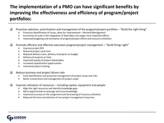 The implementation of a PMO can have significant benefits by improving the effectiveness and efficiency of program/project portfolios: Proactive selection, prioritization and management of the program/project portfolio – “Build the right thing”Proactive identification of issues, ideas for improvement – Demand ManagementEconomies of scale in the integration of liked ideas into larger more impactful effortsImproved budgeting and estimation of program/project efforts and resource utilizationPromote efficient and effective execution program/project management – “Build things right”Improve project ROIReduced project cycle timeReduced delivery costs, delivery of projects on budgetDelivery of projects on time Improved quality of project deliverablesIncreased capitalization opportunitiesImproved project trackingReduce business and project failure risksEarly identification and proactive management of project issues and risksBetter containment and management of project scopeImprove utilization of resources – including capital, equipment and peopleAlign the right resources and identify knowledge gapsMore opportunities to leverage and reuse knowledgeImproved accuracy on the assignment and forecasting of resource utilizationReduced the time commitment of non project management resources