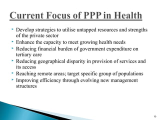  Develop strategies to utilise untapped resources and strengths
of the private sector
 Enhance the capacity to meet growing health needs
 Reducing financial burden of government expenditure on
tertiary care
 Reducing geographical disparity in provision of services and
its access
 Reaching remote areas; target specific group of populations
 Improving efficiency through evolving new management
structures
10
 