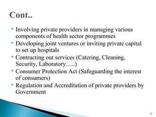  Involving private providers in managing various
components of health sector programmes
 Developing joint ventures or inviting private capital
to set up hospitals
 Contracting out services (Catering, Cleaning,
Security, Laboratory…..)
 Consumer Protection Act (Safeguarding the interest
of consumers)
 Regulation and Accreditation of private providers by
Government
12
 