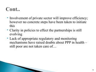  Involvement of private sector will improve efficiency;
however no concrete steps have been taken to initiate
this
 Clarity in policies to effect the partnerships is still
evolving
 Lack of appropriate regulatory and monitoring
mechanisms have raised doubts about PPP in health –
still poor are not taken care of…
14
 