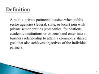 A public-private partnership exists when public
sector agencies (federal, state, or local) join with
private sector entities (companies, foundations,
academic institutions or citizens) and enter into a
business relationship to attain a commonly shared
goal that also achieves objectives of the individual
partners.
3
 