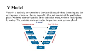 V Model
V model is basically an expansion to the waterfall model where the testing and the
development phases are planned in parallel. One side consists of the verification
phase, while the other one consists of the validation phase, which is finally joined
by coding. The next state starts only when the previous state gets completed.
 