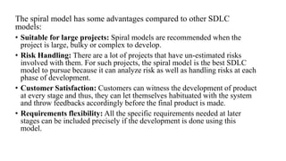 The spiral model has some advantages compared to other SDLC
models:
• Suitable for large projects: Spiral models are recommended when the
project is large, bulky or complex to develop.
• Risk Handling: There are a lot of projects that have un-estimated risks
involved with them. For such projects, the spiral model is the best SDLC
model to pursue because it can analyze risk as well as handling risks at each
phase of development.
• Customer Satisfaction: Customers can witness the development of product
at every stage and thus, they can let themselves habituated with the system
and throw feedbacks accordingly before the final product is made.
• Requirements flexibility: All the specific requirements needed at later
stages can be included precisely if the development is done using this
model.
 