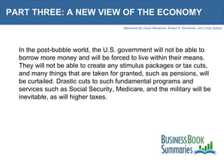 PART THREE: A NEW VIEW OF THE ECONOMY In the post-bubble world, the U.S. government will not be able to borrow more money and will be forced to live within their means. They will not be able to create any stimulus packages or tax cuts, and many things that are taken for granted, such as pensions, will be curtailed. Drastic cuts to such fundamental programs and services such as Social Security, Medicare, and the military will be inevitable, as will higher taxes. 