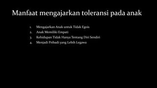 Manfaat mengajarkan toleransi pada anak
1. Mengajarkan Anak untuk Tidak Egois
2. Anak Memiliki Empati
3. Kehidupan Tidak Hanya Tentang Diri Sendiri
4. Menjadi Pribadi yang Lebih Legawa
 