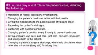 ICU nurses play a vital role in the patient’s care, including
the following:-
 Monitoring of regular laboratory investigations.
 Changing the patient’s treatment in line with test results.
 Giving the medications to the patient as per physicians order.
 Recording the patient’s vital signs.
 Suctioning with aseptic techniques.
 Changing patient’s position every 2 hourly to prevent bed sores.
 Giving oral care, eye care, nail care, foot care, hair care, back care
and sponge bath to the patient.
 Changing a patient’s surgical stockings, which help circulation when
he or she is inactive (lying still) for a long time.
 