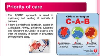 Priority of care
 The ABCDE approach is used in
assessing and treating all critically ill
patients.
 Follow a systematic approach, based on
Circulation, Airway, Breathing, Disability
and Exposure (CABDE) to assess and
treat the critically ill patient in circulatory
compromised state.
 