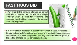 FAST HUGS BID
 FAST HUGS BID principle followed for care of
critically ill patients, as checklist is a simple
strategy which is used for identifying and
checking the significant aspects in the general
care of ICU patients.
 It is a systematic approach to patient cares which is used repeatedly
throughout work shifts and prevent errors of omission in basic domains
of intensive care unit management that might otherwise be forgotten in
the setting of more urgent care requirements.
 