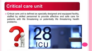 Critical care unit
 Critical care unit is defined as specially designed and equipped facility,
staffed by skilled personnel to provide effective and safe care for
patients with life threatening or potentially life threatening health
problems.
 