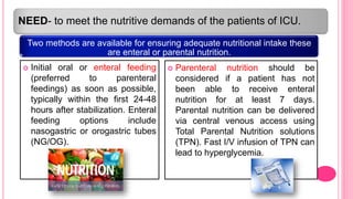 NEED- to meet the nutritive demands of the patients of ICU.
Two methods are available for ensuring adequate nutritional intake these
are enteral or parental nutrition.
 Initial oral or enteral feeding
(preferred to parenteral
feedings) as soon as possible,
typically within the first 24-48
hours after stabilization. Enteral
feeding options include
nasogastric or orogastric tubes
(NG/OG).
 Parenteral nutrition should be
considered if a patient has not
been able to receive enteral
nutrition for at least 7 days.
Parental nutrition can be delivered
via central venous access using
Total Parental Nutrition solutions
(TPN). Fast I/V infusion of TPN can
lead to hyperglycemia.
 