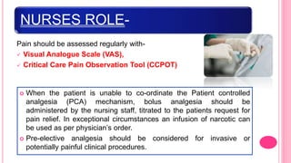 NURSES ROLE-
Pain should be assessed regularly with-
 Visual Analogue Scale (VAS),
 Critical Care Pain Observation Tool (CCPOT)
 When the patient is unable to co-ordinate the Patient controlled
analgesia (PCA) mechanism, bolus analgesia should be
administered by the nursing staff, titrated to the patients request for
pain relief. In exceptional circumstances an infusion of narcotic can
be used as per physician’s order.
 Pre-elective analgesia should be considered for invasive or
potentially painful clinical procedures.
 