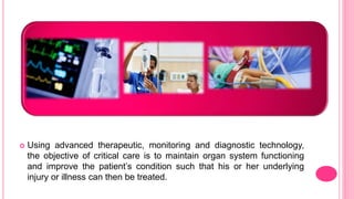  Using advanced therapeutic, monitoring and diagnostic technology,
the objective of critical care is to maintain organ system functioning
and improve the patient’s condition such that his or her underlying
injury or illness can then be treated.
 