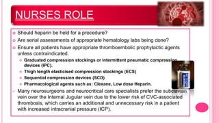 NURSES ROLE
 Should heparin be held for a procedure?
 Are serial assessments of appropriate hematology labs being done?
 Ensure all patients have appropriate thromboembolic prophylactic agents
unless contraindicated.
 Graduated compression stockings or intermittent pneumatic compression
devices (IPC).
 Thigh length elasticised compression stockings (ECS)
 Sequential compression devices (SCD)
 Pharmacological agents such as: Clexane, Low dose Heparin.
 Many neurosurgeons and neurocritical care specialists prefer the subclavian
vein over the Internal Jugular vein due to the lower risk of CVC-associated
thrombosis, which carries an additional and unnecessary risk in a patient
with increased intracranial pressure (ICP).
 