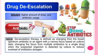 Drug De-Escalation
NEED- De-escalation therapy is defined as changing from the broad
spectrum antibiotic to an agent with a narrow focus based on culture
data; changing the focus from multiple antibiotics to a single drug
when the suspected organism is detected by culture to reduce
overload of antibiotics dosages.
ISSUES- higher amount of dose, and
antibiotic usage.
 