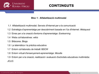 CONTINGUTS Bloc 1:  Alfabetització multimodal  1.1  Alfabetització multimodal. Serveis d'Internet per a la comunicació 1.2  Estratègia d’aprenentatge per descobriment basada en l’ús d'Internet:  Webquest 1.3  Eines per a la creació d'entorns d'aprenentatge:  Exelearning 1.4  Webs col·laboratives:  wikis 1.5  Bitàcores. Blogs 1.6  La telemàtica i la pràctica educativa 1.7  Entorn col·laboratiu de treball: BSCW 1.8  Entorn virtual d'ensenyament-aprenentatge:  Moodle 1.9  Entorn per a la creació, realització i avaluació d'activitats educatives multimèdia: JCLIC 