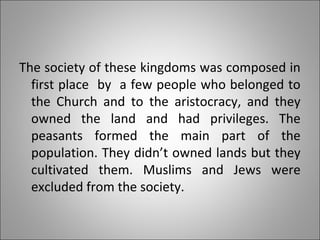 The society of these kingdoms was composed in
first place by a few people who belonged to
the Church and to the aristocracy, and they
owned the land and had privileges. The
peasants formed the main part of the
population. They didn’t owned lands but they
cultivated them. Muslims and Jews were
excluded from the society.
 