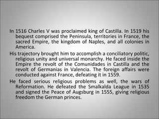 In 1516 Charles V was proclaimed king of Castilla. In 1519 his
bequest comprised the Peninsula, territories in France, the
sacred Empire, the kingdom of Naples, and all colonies in
America.
His trajectory brought him to accomplish a conciliatory politic,
religious unity and universal monarchy. He faced inside the
Empire the revolt of the Comunidades in Castilla and the
revolt of Germanias in Valencia. The foreign affairs were
conducted against France, defeating it in 1559.
He faced serious religious problems as well, the wars of
Reformation. He defeated the Smalkalda League in 1535
and signed the Peace of Augsburg in 1555, giving religious
freedom the German princes.
 