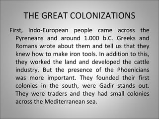 THE GREAT COLONIZATIONS
First, Indo-European people came across the
Pyreneans and around 1.000 b.C. Greeks and
Romans wrote about them and tell us that they
knew how to make iron tools. In addition to this,
they worked the land and developed the cattle
industry. But the presence of the Phoenicians
was more important. They founded their first
colonies in the south, were Gadir stands out.
They were traders and they had small colonies
across the Mediterranean sea.
 