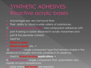  Advantages are very fast bond time
 Their ability to bond a wide variety of substances.
1)Second generation acrylics - two component adhesives with
 part A being a rubber dissolved in acrylic monomers and
 part B the peroxide catalyst.
 Used for
 Metal to metal
 Metal to plastic etc. •
2)Anaerobic - single component type that remains stable in the
presence of oxygen and only crosslinks in its absence.
 Used in thread locking applications. •
3)Cyanoacrylate - single component that polymerises very
rapidly at room temperature.
 Used where fast bonds are required.
 