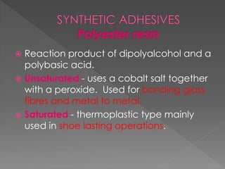  Reaction product of dipolyalcohol and a
polybasic acid.
 Unsaturated - uses a cobalt salt together
with a peroxide. Used for bonding glass
fibres and metal to metal.
 Saturated - thermoplastic type mainly
used in shoe lasting operations.
 