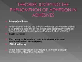  Adsorption theory
 In adsorption theory the attractive forces between materials
is interpreted in terms of the chemisorbed and physisorbed
atomic and molecular species that exist at an interface
 Electrical theory
 This theory explains adhesive attraction forces in terms of
electrostatic effects at an interface.
 Diffusion theory
 In this theory adhesion is attributed to intermolecular
entanglements at the interface.
 