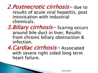 2.Postnecrotic cirrhosis- due to

results of acute viral hepatitis, post
intoxication with industrial
chemicals.
3.Biliary cirrhosis- Scaring occurs
around bile duct in liver, Results
from chronic biliary obstruction &
infection.
4.Cardiac cirrhosis- Associated
with severe right sided long term
heart failure.
HANU BISHNOI

 