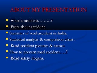 ABOUT MY PRESENTATIONABOUT MY PRESENTATION
 What is accident………?What is accident………?
 Facts about accident.Facts about accident.
 Statistics of road accident in India.Statistics of road accident in India.
 Statistical analysis & comparison chart .Statistical analysis & comparison chart .
 Road accident pictures & causes.Road accident pictures & causes.
 How to prevent road accident…..?How to prevent road accident…..?
 Road safety slogans.Road safety slogans.
 