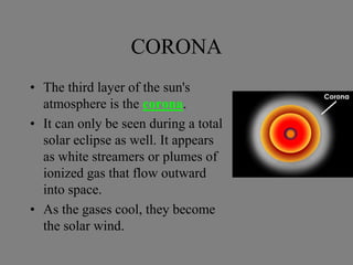 CORONA
• The third layer of the sun's
atmosphere is the corona.
• It can only be seen during a total
solar eclipse as well. It appears
as white streamers or plumes of
ionized gas that flow outward
into space.
• As the gases cool, they become
the solar wind.
 