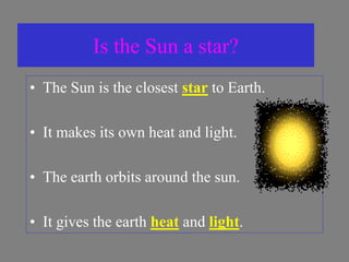 Is the Sun a star?
• The Sun is the closest star to Earth.
• It makes its own heat and light.
• The earth orbits around the sun.
• It gives the earth heat and light.
 