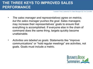 THE THREE KEYS TO IMPROVED SALES PERFORMANCE  The sales manager and representatives agree on metrics, but the sales manager pushes the goal . Sales managers may increase their representatives’ goals to ensure that everything is accomplished. If everyone else in the chain of command does the same thing, targets quickly become unattainable.  Activities are labeled as goals.  Statements like “improve communications” or “hold regular meetings” are activities, not goals. Goals must include a metric.  