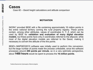 Casos
Case #2 – Geoid height calculations and altitude comparison
MOTIVATION
INCRA* provided IBGE with a file containing approximately 16 million points in
the entire national territory coming the rural property registry. These points
contain, among other attributes, values of coordinates X, Y, Z, which can be
used by IBGE for validation and evaluation of many digital elevation
models, but these points have only Z coordinates referred to the ellipsoid, while
most of the digital elevation models are referred to the Geoid, making it
necessary to convert the altitude of the this points.
IBGE's MAPGEO2015 software was initially used to perform this conversion,
but the large number of points made the process unfeasible, since the software
processes around 200 points per minute, so in a very optimistic perspective,
about 1400 hours would be spent to process the 16 million points.
*Instituto Nacional de Colonização e Reforma Agrária
 