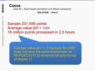 Sample 231.456 points
Average value ΔH < 1cm
16 million points processed in 2.5 hours
Average value ΔH <> 0 because the FME
does not have the same interpolator as
MAPGEO2015 (2-dimensional polynomial
of degree 2)
Casos
Case #2 – Geoid height calculations and altitude comparison
SOLUTION – Part II
 