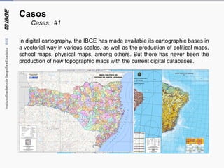 Casos
Cases #1
In digital cartography, the IBGE has made available its cartographic bases in
a vectorial way in various scales, as well as the production of political maps,
school maps, physical maps, among others. But there has never been the
production of new topographic maps with the current digital databases.
 