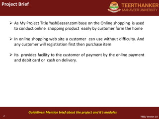 cxv
2
Project Brief
2
Guidelines: Mention brief about the project and it’s modules
T002/ Version 1.0
 As My Project Title YashBazaar.com base on the Online shopping is used
to conduct online shopping product easily by customer form the home
 In online shopping web site a customer can use without difficulty. And
any customer will registration first then purchase item
 Its provides facility to the customer of payment by the online payment
and debit card or cash on delivery.
 