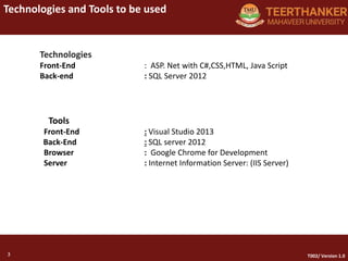 3
Technologies and Tools to be used
3 T002/ Version 1.0
Technologies
Front-End : ASP. Net with C#,CSS,HTML, Java Script
Back-end : SQL Server 2012
Tools
Front-End : Visual Studio 2013
Back-End : SQL server 2012
Browser : Google Chrome for Development
Server : Internet Information Server: (IIS Server)
 