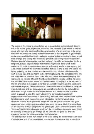 The genre of this movie is action thriller we respond to this by immediately thinking 
that it will involve guns, explosions, death etc. The narrative of the movie is linier is 
about a hit man who becomes friends and protective of a girl who lives in the same 
flats after her family are cruelly murdered they start to work together to get revenge 
on the men who killed her family, audience respond to this by routing for them to get 
their revenge and seeing their friendship grow but also seeing that Leon cares for 
Mathilda like she’s his daughter and that he hasn’t cared for someone like this for a 
long time, but you begin to notice that Mathilda might want more which to the 
audience this could come across as strange and creepy as she is only a young girl. 
Also people feel sorry for Mathilda and notice that she is only a child and as lost her 
family including her little brother who she cared for and this is a lot to take on for 
such a young age and she hasn’t had a normal upbringing. The semiotics in this film 
are things like the plant that Leon looks after and cleans and waters everyday this 
represents life he calls it his only friend and towards the end you see that he saves 
the plant like it’s an actual person and Mathilda ends up burying it at the very end of 
the film she refers to it as Leon to her this is Leon still living through this plant and it 
will continue to grow, The representation of the characters is that Mathilda being the 
main female role and her being young girl normally in a film like the girl would be 
older even though in this film she is quite forward and shows that she like Leon 
which is unusual to see. The main ‘villain’ in the movie is the typical crazy 
unpredictable man who seems to be on a drug which he takes just before he’s about 
to kill someone which makes him seem intimidating he fits the typical role a 
character like him would play even though he’s on the police force and he’s got a 
undercover drug system going on where he’s using his name title in the police force 
as an easy way to know people and not get caught. Leon’s character isn’t the usual 
‘good guy’ his job is to kill people which isn’t the normal hero stereotype even though 
he’s helping a little girl to get revenge on the villain he still goes out and kills 
everyone involved he goes against the ‘hero’ character. 
The setting which is New York which is the usual setting the start makes it very clear 
it’s about New York it’s a conventional opening to a film the wide shot across from 
 